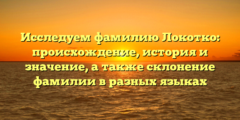 Исследуем фамилию Локотко: происхождение, история и значение, а также склонение фамилии в разных языках