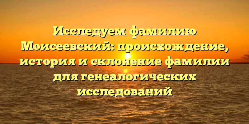 Исследуем фамилию Моисеевский: происхождение, история и склонение фамилии для генеалогических исследований
