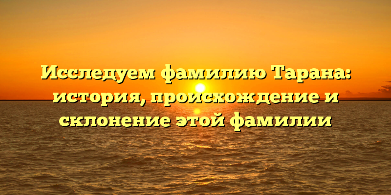 Исследуем фамилию Тарана: история, происхождение и склонение этой фамилии