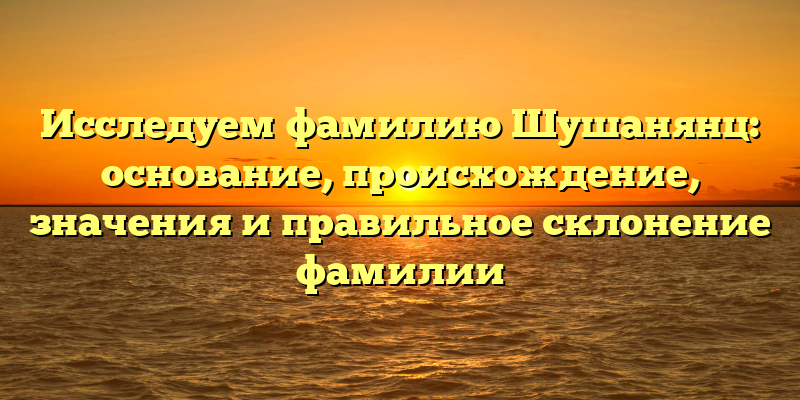 Исследуем фамилию Шушанянц: основание, происхождение, значения и правильное склонение фамилии