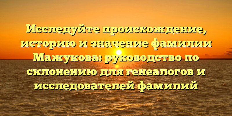 Исследуйте происхождение, историю и значение фамилии Мажукова: руководство по склонению для генеалогов и исследователей фамилий