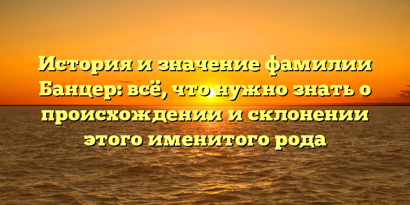 История и значение фамилии Банцер: всё, что нужно знать о происхождении и склонении этого именитого рода