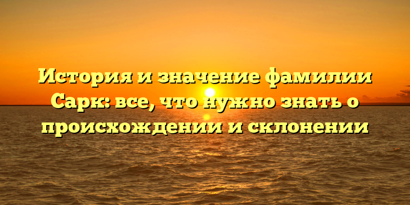 История и значение фамилии Сарк: все, что нужно знать о происхождении и склонении
