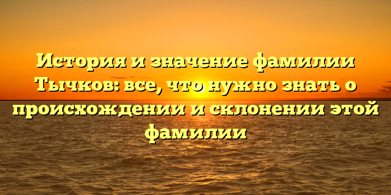 История и значение фамилии Тычков: все, что нужно знать о происхождении и склонении этой фамилии