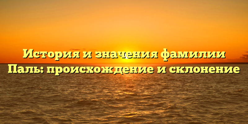 История и значения фамилии Паль: происхождение и склонение
