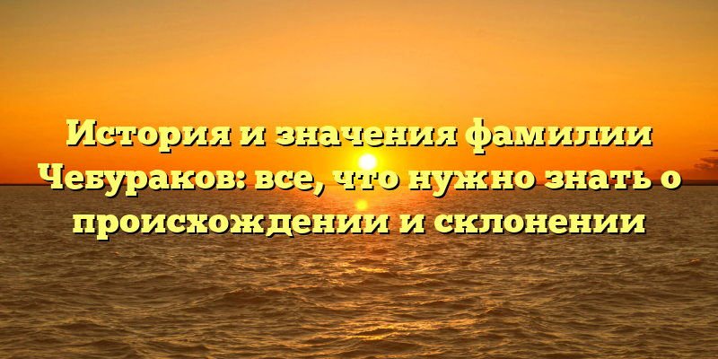 История и значения фамилии Чебураков: все, что нужно знать о происхождении и склонении