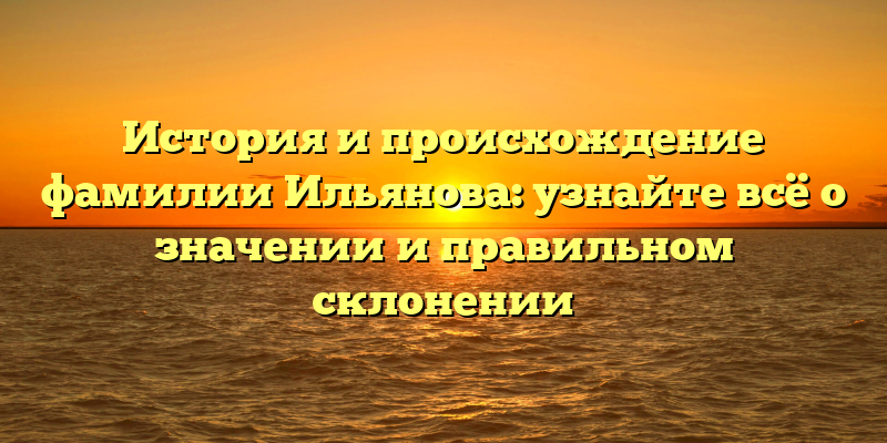 История и происхождение фамилии Ильянова: узнайте всё о значении и правильном склонении