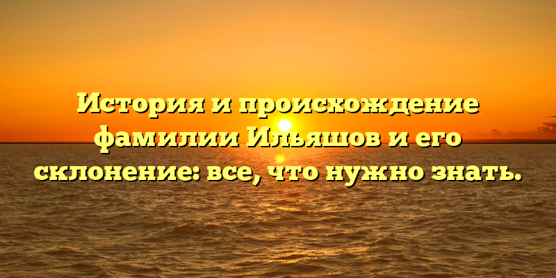 История и происхождение фамилии Ильяшов и его склонение: все, что нужно знать.