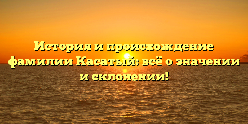 История и происхождение фамилии Касатый: всё о значении и склонении!