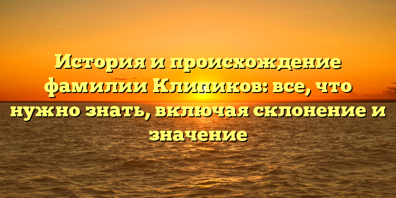 История и происхождение фамилии Клипиков: все, что нужно знать, включая склонение и значение