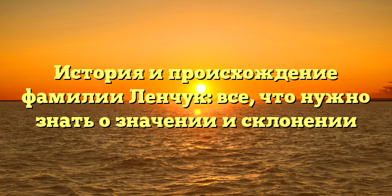 История и происхождение фамилии Ленчук: все, что нужно знать о значении и склонении