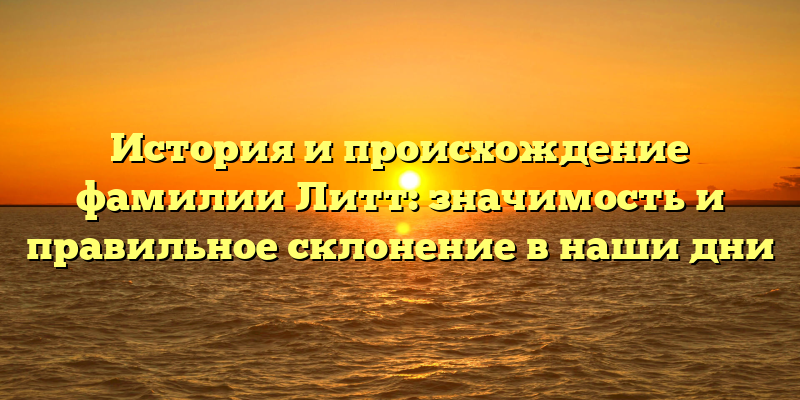 История и происхождение фамилии Литт: значимость и правильное склонение в наши дни