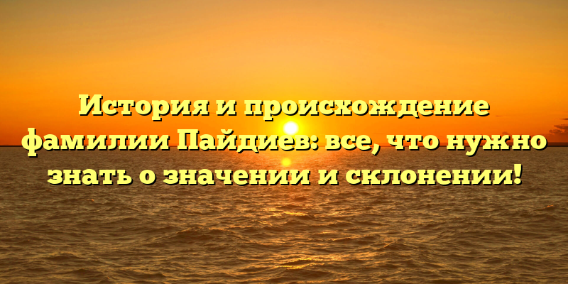 История и происхождение фамилии Пайдиев: все, что нужно знать о значении и склонении!