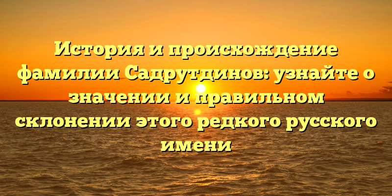 История и происхождение фамилии Садрутдинов: узнайте о значении и правильном склонении этого редкого русского имени