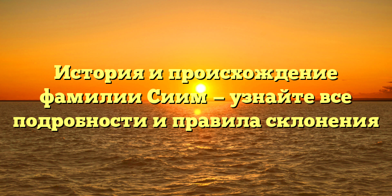 История и происхождение фамилии Сиим — узнайте все подробности и правила склонения
