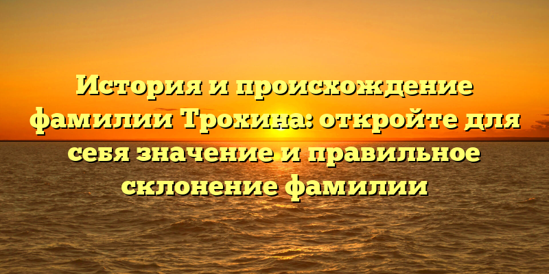 История и происхождение фамилии Трохина: откройте для себя значение и правильное склонение фамилии