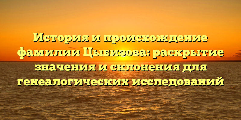 История и происхождение фамилии Цыбизова: раскрытие значения и склонения для генеалогических исследований