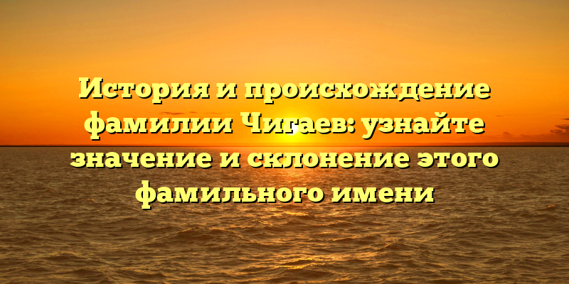 История и происхождение фамилии Чигаев: узнайте значение и склонение этого фамильного имени