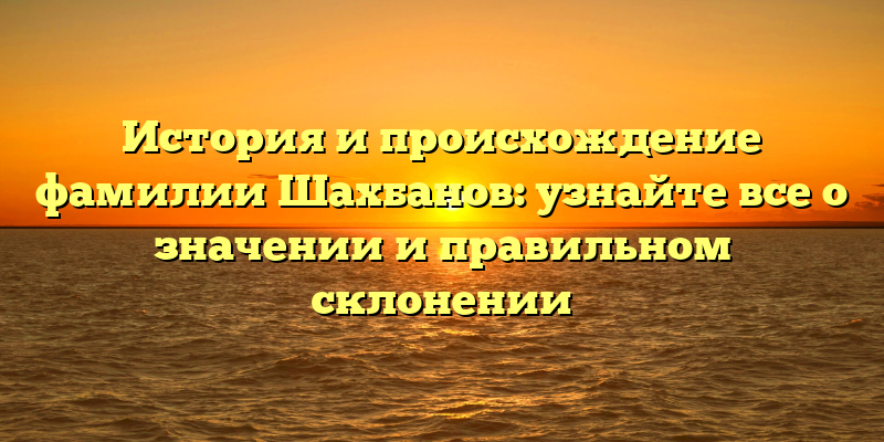 История и происхождение фамилии Шахбанов: узнайте все о значении и правильном склонении