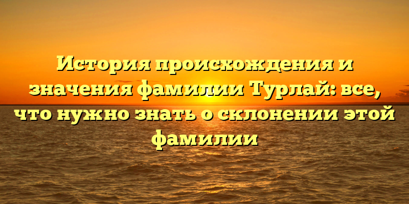История происхождения и значения фамилии Турлай: все, что нужно знать о склонении этой фамилии