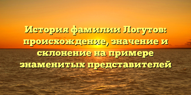 История фамилии Логутов: происхождение, значение и склонение на примере знаменитых представителей