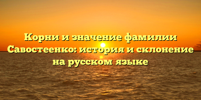 Корни и значение фамилии Савостеенко: история и склонение на русском языке