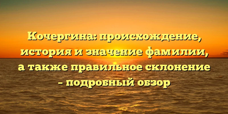 Кочергина: происхождение, история и значение фамилии, а также правильное склонение – подробный обзор