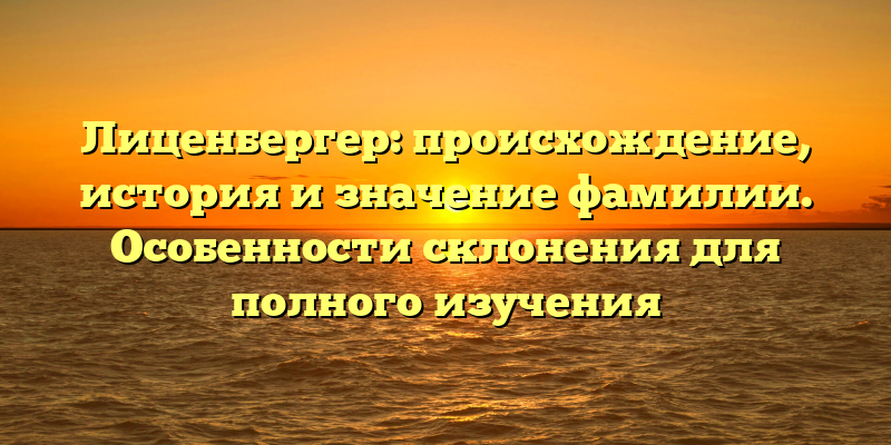 Лиценбергер: происхождение, история и значение фамилии. Особенности склонения для полного изучения