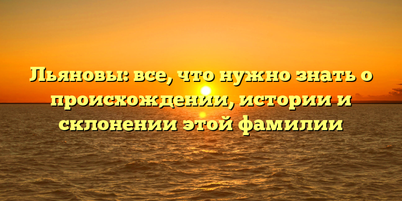 Льяновы: все, что нужно знать о происхождении, истории и склонении этой фамилии