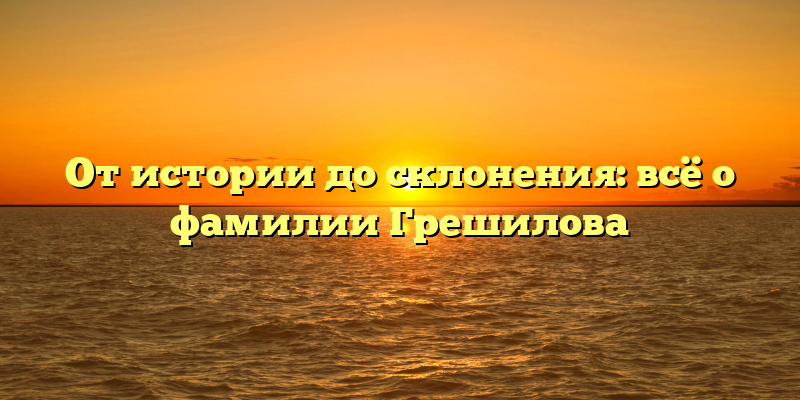 От истории до склонения: всё о фамилии Грешилова