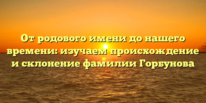От родового имени до нашего времени: изучаем происхождение и склонение фамилии Горбунова От родового имени до нашего времени: изучаем происхождение и склонение фамилии Горбунова