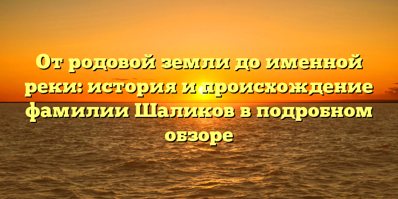 От родовой земли до именной реки: история и происхождение фамилии Шаликов в подробном обзоре