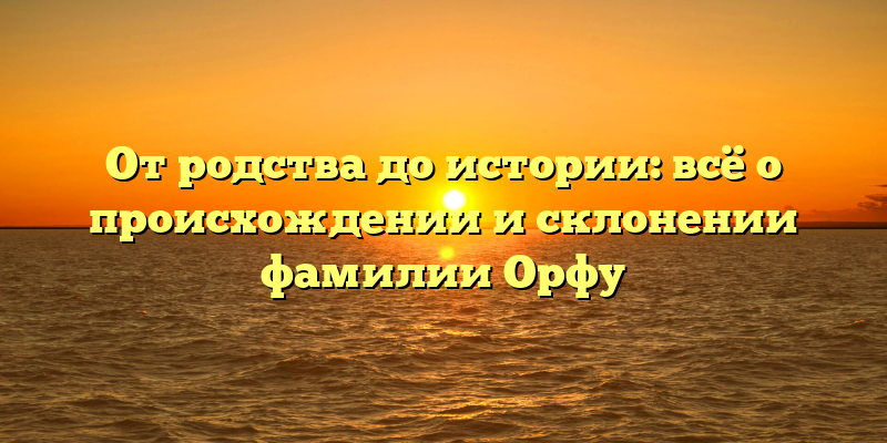 От родства до истории: всё о происхождении и склонении фамилии Орфу