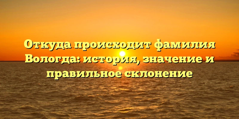 Откуда происходит фамилия Вологда: история, значение и правильное склонение