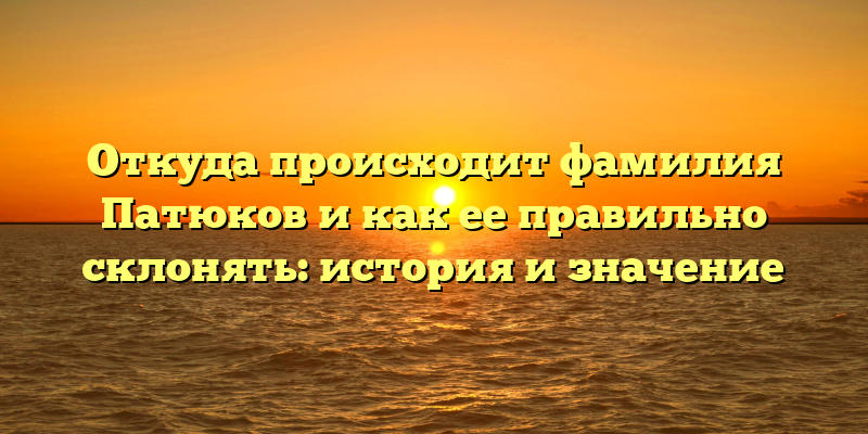 Откуда происходит фамилия Патюков и как ее правильно склонять: история и значение