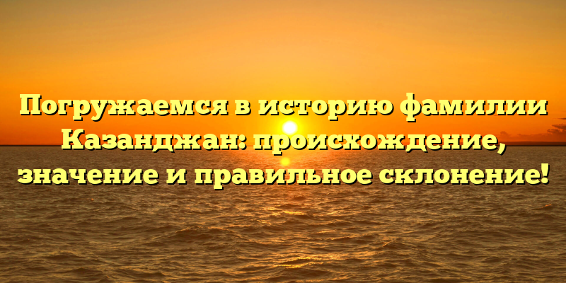 Погружаемся в историю фамилии Казанджан: происхождение, значение и правильное склонение!