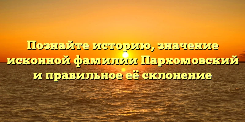 Познайте историю, значение исконной фамилии Пархомовский и правильное её склонение Познайте историю, значение исконной фамилии Пархомовский и правильное её склонение