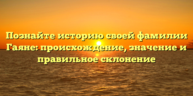 Познайте историю своей фамилии Гаяне: происхождение, значение и правильное склонение