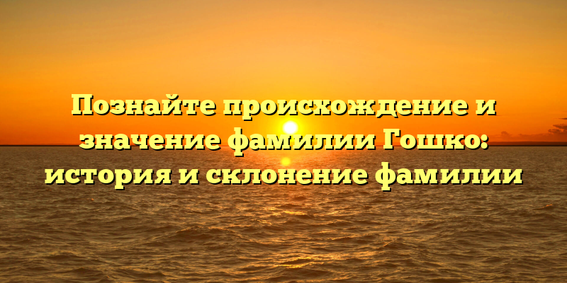 Познайте происхождение и значение фамилии Гошко: история и склонение фамилии