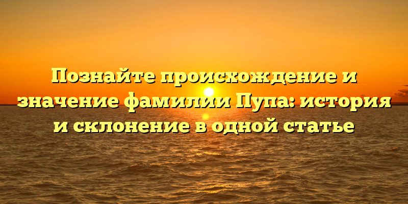Познайте происхождение и значение фамилии Пупа: история и склонение в одной статье