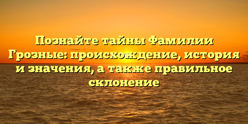 Познайте тайны Фамилии Грозные: происхождение, история и значения, а также правильное склонение