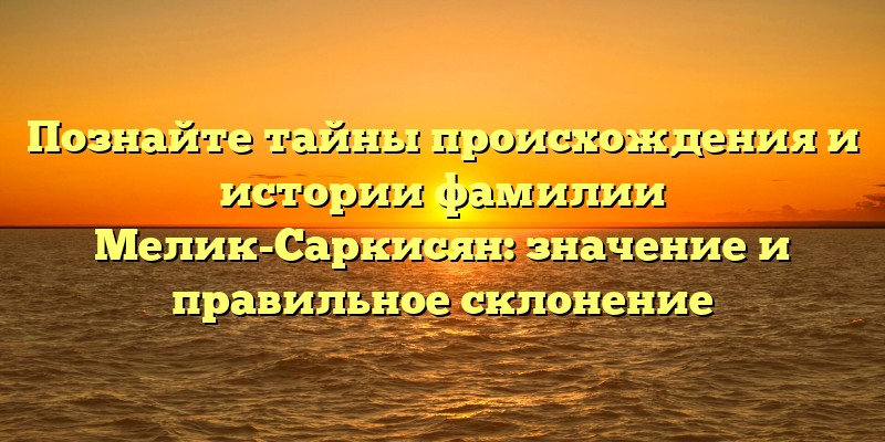 Познайте тайны происхождения и истории фамилии Мелик-Саркисян: значение и правильное склонение