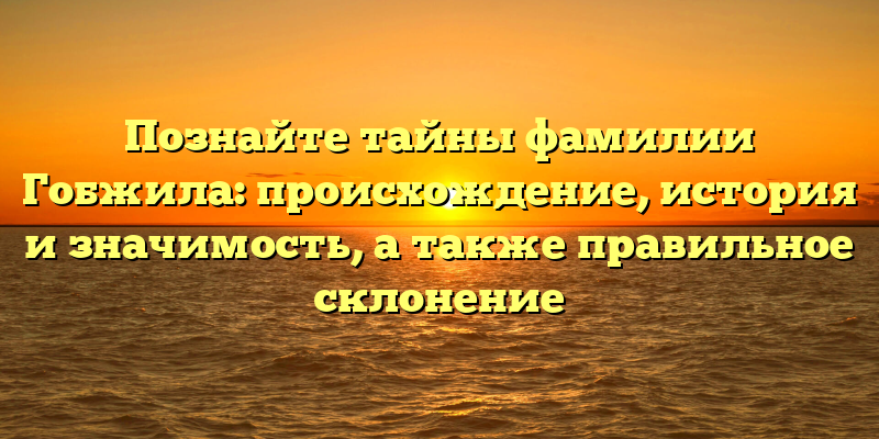 Познайте тайны фамилии Гобжила: происхождение, история и значимость, а также правильное склонение