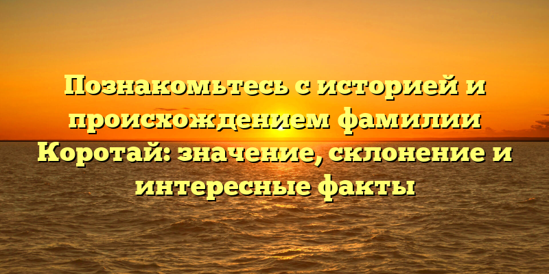 Познакомьтесь с историей и происхождением фамилии Коротай: значение, склонение и интересные факты