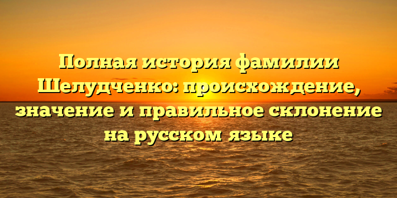 Полная история фамилии Шелудченко: происхождение, значение и правильное склонение на русском языке