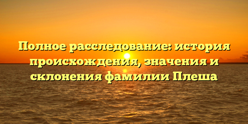 Полное расследование: история происхождения, значения и склонения фамилии Плеша