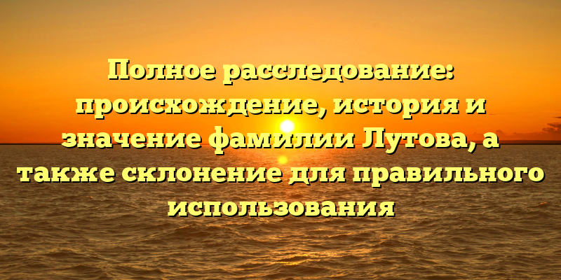 Полное расследование: происхождение, история и значение фамилии Лутова, а также склонение для правильного использования