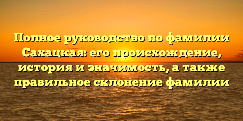 Полное руководство по фамилии Сахацкая: его происхождение, история и значимость, а также правильное склонение фамилии