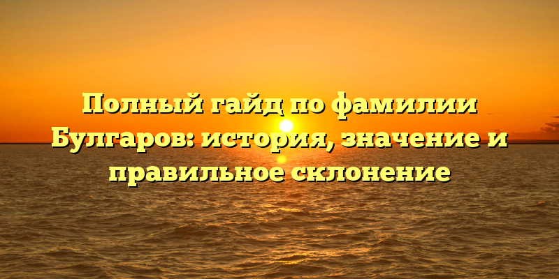 Полный гайд по фамилии Булгаров: история, значение и правильное склонение