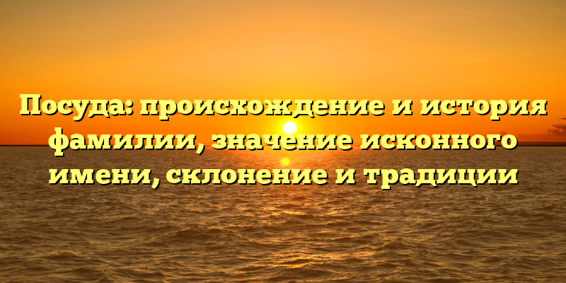 Посуда: происхождение и история фамилии, значение исконного имени, склонение и традиции